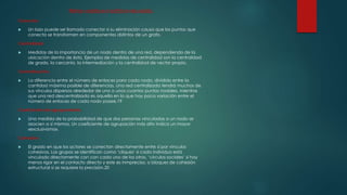 Métricas o medidas en el análisis de redes sociales: 
Conector. 
 Un lazo puede ser llamado conector si su eliminación causa que los puntos que 
conecta se transformen en componentes distintos de un grafo. 
Centralidad. 
 Medidas de la importancia de un nodo dentro de una red, dependiendo de la 
ubicación dentro de ésta. Ejemplos de medidas de centralidad son la centralidad 
de grado, la cercanía, la intermediación y la centralidad de vector propio. 
Centralización. 
 La diferencia entre el número de enlaces para cada nodo, dividido entre la 
cantidad máxima posible de diferencias. Una red centralizada tendrá muchos de 
sus vínculos dispersos alrededor de uno o unos cuantos puntos nodales, mientras 
que una red descentralizada es aquella en la que hay poca variación entre el 
número de enlaces de cada nodo posee.19 
Coeficiente de agrupamiento. 
 Una medida de la probabilidad de que dos personas vinculadas a un nodo se 
asocien a sí mismos. Un coeficiente de agrupación más alto indica un mayor 
«exclusivismo». 
Cohesión. 
 El grado en que los actores se conectan directamente entre sí por vínculos 
cohesivos. Los grupos se identifican como ‘cliques’ si cada individuo está 
vinculado directamente con con cada uno de los otros, ‘círculos sociales’ si hay 
menos rigor en el contacto directo y este es inmpreciso, o bloques de cohesión 
estructural si se requiere la precisión.20 
 