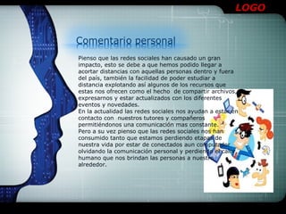 LOGO




Pienso que las redes sociales han causado un gran
impacto, esto se debe a que hemos podido llegar a
acortar distancias con aquellas personas dentro y fuera
del país, también la facilidad de poder estudiar a
distancia explotando así algunos de los recursos que
estas nos ofrecen como el hecho de compartir archivos,
expresarnos y estar actualizados con los diferentes
eventos y novedades.
En la actualidad las redes sociales nos ayudan a estar en
contacto con nuestros tutores y compañeros
permitiéndonos una comunicación mas constante.
Pero a su vez pienso que las redes sociales nos han
consumido tanto que estamos perdiendo etapas de
nuestra vida por estar de conectados aun computador
olvidando la comunicación personal y perdiendo el calor
humano que nos brindan las personas a nuestro
alrededor.
 