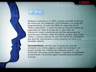 LOGO




MySpace comienza en el 2003, cuando se fundó el servicio
de manos de Tom Anderson, Chris Dewolfe y un grupo de
programadores. En julio del 2005 fue adquirido por la
"News corporation", a partir de esto se anuncian planes de
expansión por todo el mundo.Es un sitio web, de
interacción social constituida por perfiles personales de
usuarios que incluyen redes de amigos, grupos ,blog, fotos
videos y música, además de una red interna de mensajería
que permite comunicarse a unos usuarios con otros y un
buscador interno.

Características: permite que un grupo de usuarios
comparta una misma página y cuadro de mensajes. Los
grupos pueden ser creados por cualquier usuario, y el
moderador del grupo puede elegir si cualquier es aprobado
directamente o se precisa algún requisito para pertenecer
al grupo.
 