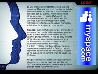 LOGO
Es una mensajería instantánea que usa una
cuenta de Myspace como un nombre en la tela.
El usuario entra en él usando el mismo e-mail
asociado con su cuenta. Al contrario de las
otras partes del Myspace, MySpaceIM es
independiente del Microsoft Windows. Los
usuarios pueden usar MySpaceIM como
notificación instantánea de nuevos mensajes,
solicitudes de amigos, y comentarios.

Alcance: cuando MySpace surgió, el mundo se
empezó a dar cuenta del gran alcance que las
redes sociales empezaron a tener en los
jóvenes principalmente. A raíz de ello, muchos
otros sitios de redes sociales empezaron a
proliferar en la red, dando origen al hoy
mundialmente famoso Facebook.
Y si bien MySpace mantuvo el lugar número
uno en redes sociales de los Estados Unidos,
según las estadísticas de comScore, Facebook
ya ha superado en número total de usuarios a
MySpace

MySpace comenzó a estancarse gradualmente
al punto en el que se tuvo que cambiar de
CEO. Para este entonces, la red social ya había
perdido hasta 700,000 visitantes.
 