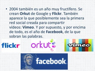 • 2004 también es un año muy fructífero. Se 
crean Orkut de Google y Flickr. También 
aparece la que posiblemente sea la primera 
red social creada para compartir 
vídeos: Vimeo. Y por supuesto, y por encima 
de todo, es el año de Facebook, de la que 
sobran las palabras. 
 