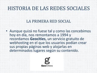 HISTORIA DE LAS REDES SOCIALES 
LA PRIMERA RED SOCIAL 
• Aunque quizá no fuese tal y como las concebimos 
hoy en día, nos remontamos a 1994 y 
recordamos Geocities, un servicio gratuito de 
webhosting en el que los usuarios podían crear 
sus propias páginas web y alojarlas en 
determinados lugares según su contenido. 
 