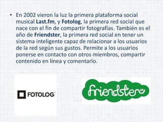 • En 2002 vieron la luz la primera plataforma social 
musical Last.fm, y Fotolog, la primera red social que 
nace con el fin de compartir fotografías. También es el 
año de Friendster, la primera red social en tener un 
sistema inteligente capaz de relacionar a los usuarios 
de la red según sus gustos. Permite a los usuarios 
ponerse en contacto con otros miembros, compartir 
contenido en línea y comentarlo. 
 