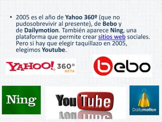 • 2005 es el año de Yahoo 360º (que no 
pudosobrevivir al presente), de Bebo y 
de Dailymotion. También aparece Ning, una 
plataforma que permite crear sitios web sociales. 
Pero si hay que elegir taquillazo en 2005, 
elegimos Youtube. 
 