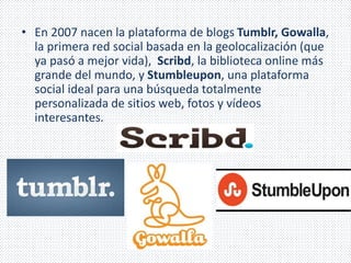 • En 2007 nacen la plataforma de blogs Tumblr, Gowalla, 
la primera red social basada en la geolocalización (que 
ya pasó a mejor vida), Scribd, la biblioteca online más 
grande del mundo, y Stumbleupon, una plataforma 
social ideal para una búsqueda totalmente 
personalizada de sitios web, fotos y vídeos 
interesantes. 
 