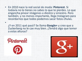 • En 2010 nace la red social de moda: Pinterest. Si 
todavía no lo tienes no sabes lo que te pierdes. Lo que 
engancha pinear imágenes a diestro y siniestro. Pero 
también, y no menos importante, llega Instagram para 
recordarnos que todos podemos sacar fotos chulas. 
• 
¿Y en 2011 qué pasó? Se llama Google+ y creo que a 
Zuckerberg no le cae muy bien. ¿Tendrá algo que temer 
a estas alturas? 
 