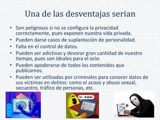 Una de las desventajas serian 
• Son peligrosas si no se configura la privacidad 
correctamente, pues exponen nuestra vida privada. 
• Pueden darse casos de suplantación de personalidad. 
• Falta en el control de datos. 
• Pueden ser adictivas y devorar gran cantidad de nuestro 
tiempo, pues son ideales para el ocio. 
• Pueden apoderarse de todos los contenidos que 
publicamos. 
• Pueden ser utilizadas por criminales para conocer datos de 
sus víctimas en delitos: como el acoso y abuso sexual, 
secuestro, tráfico de personas, etc. 
