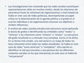 • Las investigaciones han mostrado que las redes sociales constituyen 
representaciones útiles en muchos niveles, desde las relaciones de 
parentesco hasta las relaciones de organizaciones a nivel estatal (se 
habla en este caso de redes políticas), desempeñando un papel 
crítico en la determinación de la agenda política y el grado en el 
cual los individuos o las organizaciones alcanzan sus objetivos o 
reciben influencias. 
• El análisis de redes sociales estudia esta estructura social aplicando 
la teoría de grafos e identificando las entidades como "nodos" o 
"vértices" y las relaciones como "enlaces" o "aristas". La estructura 
del grafo resultante es a menudo muy compleja. Como se ha dicho, 
En su forma más simple, una red social es un mapa de todos los 
lazos relevantes entre todos los nodos estudiados. Se habla en este 
caso de redes "socio céntricas" o "completas". Otra opción es 
identificar la red que envuelve a una persona (en los diferentes 
contextos sociales en los que interactúa); en este caso se habla de 
"red personal" 
 