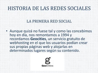HISTORIA DE LAS REDES SOCIALES 
LA PRIMERA RED SOCIAL 
• Aunque quizá no fuese tal y como las concebimos 
hoy en día, nos remontamos a 1994 y 
recordamos Geocities, un servicio gratuito de 
webhosting en el que los usuarios podían crear 
sus propias páginas web y alojarlas en 
determinados lugares según su contenido. 
 