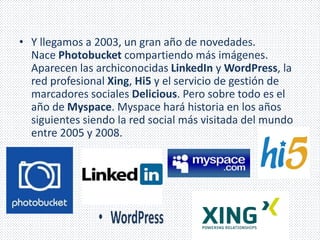 • Y llegamos a 2003, un gran año de novedades. 
Nace Photobucket compartiendo más imágenes. 
Aparecen las archiconocidas LinkedIn y WordPress, la 
red profesional Xing, Hi5 y el servicio de gestión de 
marcadores sociales Delicious. Pero sobre todo es el 
año de Myspace. Myspace hará historia en los años 
siguientes siendo la red social más visitada del mundo 
entre 2005 y 2008. 
 