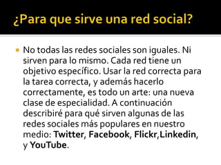    No todas las redes sociales son iguales. Ni
    sirven para lo mismo. Cada red tiene un
    objetivo específico. Usar la red correcta para
    la tarea correcta, y además hacerlo
    correctamente, es todo un arte: una nueva
    clase de especialidad. A continuación
    describiré para qué sirven algunas de las
    redes sociales más populares en nuestro
    medio: Twitter, Facebook, Flickr,Linkedin,
    y YouTube.
 