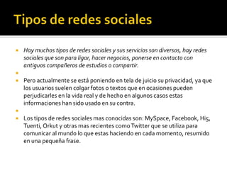    Hay muchos tipos de redes sociales y sus servicios son diversos, hay redes
    sociales que son para ligar, hacer negocios, ponerse en contacto con
    antiguos compañeros de estudios o compartir.

   Pero actualmente se está poniendo en tela de juicio su privacidad, ya que
    los usuarios suelen colgar fotos o textos que en ocasiones pueden
    perjudicarles en la vida real y de hecho en algunos casos estas
    informaciones han sido usado en su contra.

   Los tipos de redes sociales mas conocidas son: MySpace, Facebook, Hi5,
    Tuenti, Orkut y otras mas recientes como Twitter que se utiliza para
    comunicar al mundo lo que estas haciendo en cada momento, resumido
    en una pequeña frase.
 