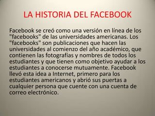 LA HISTORIA DEL FACEBOOK
Facebook se creó como una versión en línea de los
"facebooks" de las universidades americanas. Los
"facebooks" son publicaciones que hacen las
universidades al comienzo del año académico, que
contienen las fotografías y nombres de todos los
estudiantes y que tienen como objetivo ayudar a los
estudiantes a conocerse mutuamente. Facebook
llevó esta idea a Internet, primero para los
estudiantes americanos y abrió sus puertas a
cualquier persona que cuente con una cuenta de
correo electrónico.
 