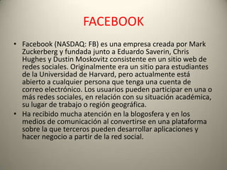 FACEBOOK
• Facebook (NASDAQ: FB) es una empresa creada por Mark
  Zuckerberg y fundada junto a Eduardo Saverin, Chris
  Hughes y Dustin Moskovitz consistente en un sitio web de
  redes sociales. Originalmente era un sitio para estudiantes
  de la Universidad de Harvard, pero actualmente está
  abierto a cualquier persona que tenga una cuenta de
  correo electrónico. Los usuarios pueden participar en una o
  más redes sociales, en relación con su situación académica,
  su lugar de trabajo o región geográfica.
• Ha recibido mucha atención en la blogosfera y en los
  medios de comunicación al convertirse en una plataforma
  sobre la que terceros pueden desarrollar aplicaciones y
  hacer negocio a partir de la red social.
 