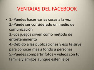 VENTAJAS DEL FACEBOOK
• 1.-Puedes hacer varias cosas a la vez
  2.-Puede ser considerado un medio de
  comunicación
  3.-Los juegos sirven como metodo de
  entretenimiento
  4.-Debido a las publicaciones y eso te sirve
  para conocer mas a fondo a personas
  5.-Puedes compartir fotos y videos con tu
  familia y amigos aunque esten lejos
 