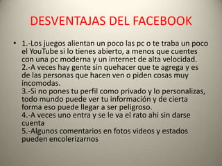 DESVENTAJAS DEL FACEBOOK
• 1.-Los juegos alientan un poco las pc o te traba un poco
  el YouTube si lo tienes abierto, a menos que cuentes
  con una pc moderna y un internet de alta velocidad.
  2.-A veces hay gente sin quehacer que te agrega y es
  de las personas que hacen ven o piden cosas muy
  incomodas.
  3.-Si no pones tu perfil como privado y lo personalizas,
  todo mundo puede ver tu información y de cierta
  forma eso puede llegar a ser peligroso.
  4.-A veces uno entra y se le va el rato ahi sin darse
  cuenta
  5.-Algunos comentarios en fotos videos y estados
  pueden encolerizarnos
 