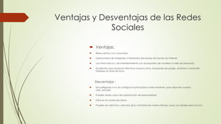  Ventajas:
Reencuentro con conocidos.
Oportunidad de integrarse a Flashmobs (reuniones de breves vía internet
con fines lúdicos y de entretenimiento con el propósito de movilizar a miles de personas)
Excelentes para propiciar afectivos nuevos como: búsqueda de pareja, amistad o compartir
intereses sin fines de lucro.
Desventajas :
Son peligrosas si no se configura la privacidad correctamente, pues exponen nuestra
vida privada.
Pueden darse casos de suplantación de personalidad.
Falta en el control de datos.
Pueden ser adictivas y devorar gran cantidad de nuestro tiempo, pues son ideales para el ocio.
Ventajas y Desventajas de las Redes
Sociales