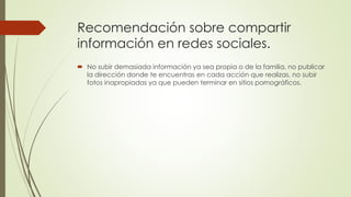 Recomendación sobre compartir
información en redes sociales.
No subir demasiada información ya sea propia o de la familia, no publicar
la dirección donde te encuentras en cada acción que realizas, no subir
fotos inapropiadas ya que pueden terminar en sitios pornográficos.