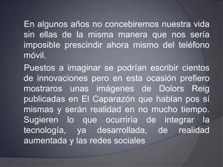 Las redes sociales en un futuro cercanoLa gran revolución tecnológica de los últimos cinco años han sido las redes sociales. Han modificado el comportamiento humano, la manera de relacionarse y eso tiene consecuencias en todos lo órdenes de la vida.    Es evidente que las redes sociales no sólo son un canal, también son un método de comunicación muy efectivo.
