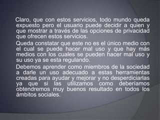 Conclusión:Como podemos darnos cuenta el hecho de utilizar las redes sociales cibernéticas lleva consigo tanto cosas malas como buenas.    En conclusión yo opino que las redes sociales fueron creadas para ayudar ya que su uso es de mucha utilidad actualmente para estar informado y en el caso de los estudiantes para la realización de tareas, entre otras cosas.      Debe de ser obligación del usuario mantener este tipo de redes lo más apegadas a la realidad y no hacer uso malintencionado de estos servicios.