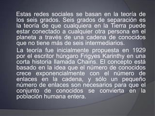  Víctor JaramilloIntroducción:Las redes sociales son estructuras sociales compuestas de grupos de personas, las cuales están conectadas por uno o varios tipos de relaciones, tales como amistad, parentesco, intereses comunes o que comparten conocimientos.    El software germinal de las redes sociales parte de la teoría de los Seis grados de separación, según la cual toda la gente del planeta está conectada a través de no más de seis personas.