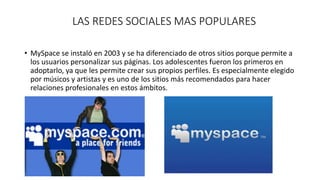 LAS REDES SOCIALES MAS POPULARES 
• MySpace se instaló en 2003 y se ha diferenciado de otros sitios porque permite a 
los usuarios personalizar sus páginas. Los adolescentes fueron los primeros en 
adoptarlo, ya que les permite crear sus propios perfiles. Es especialmente elegido 
por músicos y artistas y es uno de los sitios más recomendados para hacer 
relaciones profesionales en estos ámbitos. 
 