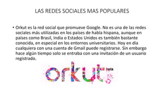 LAS REDES SOCIALES MAS POPULARES 
• Orkut es la red social que promueve Google. No es una de las redes 
sociales más utilizadas en los países de habla hispana, aunque en 
países como Brasil, India o Estados Unidos es también bastante 
conocida, en especial en los entornos universitarios. Hoy en día 
cualquiera con una cuenta de Gmail puede registrarse. Sin embargo 
hace algún tiempo solo se entraba con una invitación de un usuario 
registrado. 
 