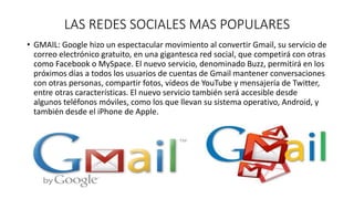 LAS REDES SOCIALES MAS POPULARES 
• GMAIL: Google hizo un espectacular movimiento al convertir Gmail, su servicio de 
correo electrónico gratuito, en una gigantesca red social, que competirá con otras 
como Facebook o MySpace. El nuevo servicio, denominado Buzz, permitirá en los 
próximos días a todos los usuarios de cuentas de Gmail mantener conversaciones 
con otras personas, compartir fotos, vídeos de YouTube y mensajería de Twitter, 
entre otras características. El nuevo servicio también será accesible desde 
algunos teléfonos móviles, como los que llevan su sistema operativo, Android, y 
también desde el iPhone de Apple. 
 