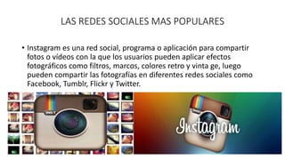 LAS REDES SOCIALES MAS POPULARES 
• Instagram es una red social, programa o aplicación para compartir 
fotos o vídeos con la que los usuarios pueden aplicar efectos 
fotográficos como filtros, marcos, colores retro y vinta ge, luego 
pueden compartir las fotografías en diferentes redes sociales como 
Facebook, Tumblr, Flickr y Twitter. 
 