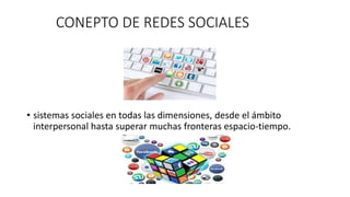 CONEPTO DE REDES SOCIALES 
• sistemas sociales en todas las dimensiones, desde el ámbito 
interpersonal hasta superar muchas fronteras espacio-tiempo. 
 