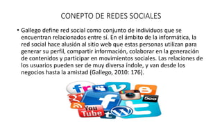 CONEPTO DE REDES SOCIALES 
• Gallego define red social como conjunto de individuos que se 
encuentran relacionados entre sí. En el ámbito de la informática, la 
red social hace alusión al sitio web que estas personas utilizan para 
generar su perfil, compartir información, colaborar en la generación 
de contenidos y participar en movimientos sociales. Las relaciones de 
los usuarios pueden ser de muy diversa índole, y van desde los 
negocios hasta la amistad (Gallego, 2010: 176). 
 