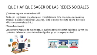 QUE HAY QUE SABER DE LAS REDES SOCIALES 
¿Cómo se ingresa a una red social? 
Basta con registrarse gratuitamente, completar una ficha con datos personales y 
empezar a asociarse con otros usuarios. Todo lo que se necesita es una dirección 
válida de correo electrónico. 
¿Cómo funcionan? 
Cada usuario registrado es un nodo, al cual sus contactos están ligados; a su vez, los 
contactos del contacto están también ligados, ya en un segundo nivel. 
 