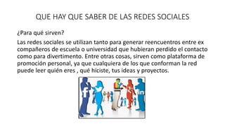 QUE HAY QUE SABER DE LAS REDES SOCIALES 
¿Para qué sirven? 
Las redes sociales se utilizan tanto para generar reencuentros entre ex 
compañeros de escuela o universidad que hubieran perdido el contacto 
como para divertimento. Entre otras cosas, sirven como plataforma de 
promoción personal, ya que cualquiera de los que conforman la red 
puede leer quién eres , qué hiciste, tus ideas y proyectos. 
 
