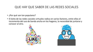 QUE HAY QUE SABER DE LAS REDES SOCIALES 
• ¿Por qué son tan populares? 
• El éxito de las redes sociales virtuales radica en varios factores, entre ellos el 
incremento del uso de banda ancha en los hogares, la necesidad de juntarse y 
conocer al otro. 
 