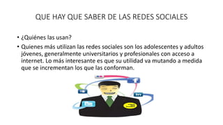 QUE HAY QUE SABER DE LAS REDES SOCIALES 
• ¿Quiénes las usan? 
• Quienes más utilizan las redes sociales son los adolescentes y adultos 
jóvenes, generalmente universitarios y profesionales con acceso a 
internet. Lo más interesante es que su utilidad va mutando a medida 
que se incrementan los que las conforman. 
 