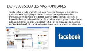 LAS REDES SOCIALES MAS POPULARES 
• Facebook fue creado originalmente para fomentar las redes universitarias; 
posteriormente se amplió para incluir a los estudiantes de secundaria, 
profesionales y finalmente a todos los usuarios potenciales de internet. A 
diferencia de otras redes sociales, en Facebook los usuarios solo pueden hacer 
públicos sus perfiles a otros usuarios del sitio. Hoy en día ¿quién no tiene un 
perfil en Facebook? Sin duda Facebook es la red social que más usuarios atrae. 
 