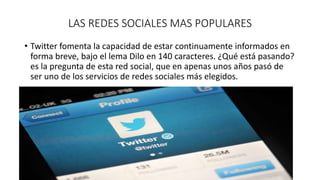 LAS REDES SOCIALES MAS POPULARES 
• Twitter fomenta la capacidad de estar continuamente informados en 
forma breve, bajo el lema Dilo en 140 caracteres. ¿Qué está pasando? 
es la pregunta de esta red social, que en apenas unos años pasó de 
ser uno de los servicios de redes sociales más elegidos. 
 