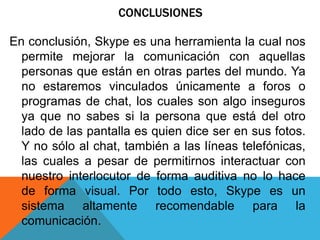 CONCLUSIONES
En conclusión, Skype es una herramienta la cual nos
permite mejorar la comunicación con aquellas
personas que están en otras partes del mundo. Ya
no estaremos vinculados únicamente a foros o
programas de chat, los cuales son algo inseguros
ya que no sabes si la persona que está del otro
lado de las pantalla es quien dice ser en sus fotos.
Y no sólo al chat, también a las líneas telefónicas,
las cuales a pesar de permitirnos interactuar con
nuestro interlocutor de forma auditiva no lo hace
de forma visual. Por todo esto, Skype es un
sistema altamente recomendable para la
comunicación.
 