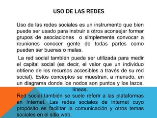 USO DE LAS REDES
Uso de las redes sociales es un instrumento que bien
puede ser usado para instruir a otros aconsejar formar
grupos de asociaciones o simplemente convocar a
reuniones conocer gente de todas partes como
pueden ser buenas o malas.
La red social también puede ser utilizada para medir
el capital social (es decir, el valor que un individuo
obtiene de los recursos accesibles a través de su red
social). Estos conceptos se muestran, a menudo, en
un diagrama donde los nodos son puntos y los lazos,
líneas.
Red social también se suele referir a las plataformas
en Internet. Las redes sociales de internet cuyo
propósito es facilitar la comunicación y otros temas
sociales en el sitio web.
 