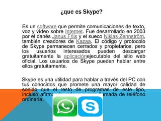 ¿que es Skype?
Es un software que permite comunicaciones de texto,
voz y vídeo sobre Internet. Fue desarrollado en 2003
por el danés Janus Friis y el sueco Niklas Zennström,
también creadores de Kazaa. El código y protocolo
de Skype permanecen cerrados y propietarios, pero
los usuarios interesados pueden descargar
gratuitamente la aplicaciónejecutable del sitio web
oficial. Los usuarios de Skype pueden hablar entre
ellos gratuitamente.
Skype es una utilidad para hablar a través del PC con
tus conocidos que promete una mayor calidad de
sonido que el resto de programas de este tipo,
incluso afirmando más que una llamada de teléfono
ordinaria.
 
