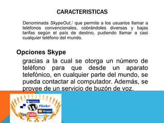 CARACTERISTICAS
Denominada SkypeOut,1 que permite a los usuarios llamar a
teléfonos convencionales, cobrándoles diversas y bajas
tarifas según el país de destino, pudiendo llamar a casi
cualquier teléfono del mundo.
Opciones Skype
gracias a la cual se otorga un número de
teléfono para que desde un aparato
telefónico, en cualquier parte del mundo, se
pueda contactar al computador. Además, se
provee de un servicio de buzón de voz.
 