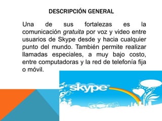DESCRIPCIÓN GENERAL
Una de sus fortalezas es la
comunicación gratuita por voz y video entre
usuarios de Skype desde y hacia cualquier
punto del mundo. También permite realizar
llamadas especiales, a muy bajo costo,
entre computadoras y la red de telefonía fija
o móvil.
 