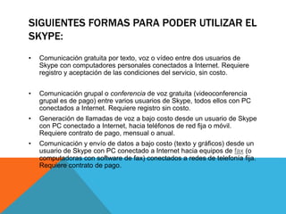 SIGUIENTES FORMAS PARA PODER UTILIZAR EL
SKYPE:
• Comunicación gratuita por texto, voz o vídeo entre dos usuarios de
Skype con computadores personales conectados a Internet. Requiere
registro y aceptación de las condiciones del servicio, sin costo.
• Comunicación grupal o conferencia de voz gratuita (videoconferencia
grupal es de pago) entre varios usuarios de Skype, todos ellos con PC
conectados a Internet. Requiere registro sin costo.
• Generación de llamadas de voz a bajo costo desde un usuario de Skype
con PC conectado a Internet, hacia teléfonos de red fija o móvil.
Requiere contrato de pago, mensual o anual.
• Comunicación y envío de datos a bajo costo (texto y gráficos) desde un
usuario de Skype con PC conectado a Internet hacia equipos de fax (o
computadoras con software de fax) conectados a redes de telefonía fija.
Requiere contrato de pago.
 