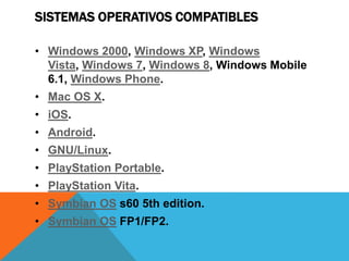 SISTEMAS OPERATIVOS COMPATIBLES
• Windows 2000, Windows XP, Windows
Vista, Windows 7, Windows 8, Windows Mobile
6.1, Windows Phone.
• Mac OS X.
• iOS.
• Android.
• GNU/Linux.
• PlayStation Portable.
• PlayStation Vita.
• Symbian OS s60 5th edition.
• Symbian OS FP1/FP2.
 