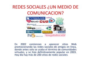 REDES SOCIALES ¿UN MEDIO DE
COMUNICACION?
En 2002 comienzan a aparecer sitios Web
promocionando las redes sociales de amigos en línea,
donde antes solo se usaba el término de comunidades
virtuales, y se hizo definitivamente popular en 2003.
Hoy día hay más de 200 sitios de redes sociales.
 