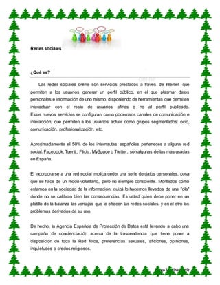 CUN
DiegoMartínez Ortiz
Redes sociales
¿Qué es?
Las redes sociales online son servicios prestados a través de Internet que
permiten a los usuarios generar un perfil público, en el que plasmar datos
personales e información de uno mismo, disponiendo de herramientas que permiten
interactuar con el resto de usuarios afines o no al perfil publicado.
Estos nuevos servicios se configuran como poderosos canales de comunicación e
interacción, que permiten a los usuarios actuar como grupos segmentados: ocio,
comunicación, profesionalización, etc.
Aproximadamente el 50% de los internautas españoles perteneces a alguna red
social. Facebook, Tuenti, Flickr, MySpace o Twitter, son algunas de las mas usadas
en España.
El incorporarse a una red social implica ceder una serie de datos personales, cosa
que se hace de un modo voluntario, pero no siempre consciente. Montados como
estamos en la sociedad de la información, quizá lo hacemos llevados de una "ola"
donde no se calibran bien las consecuencias. Es usted quien debe poner en un
platillo de la balanza las ventajas que le ofrecen las redes sociales, y en el otro los
problemas derivados de su uso.
De hecho, la Agencia Española de Protección de Datos está llevando a cabo una
campaña de concienciación acerca de la trascendencia que tiene poner a
disposición de toda la Red fotos, preferencias sexuales, aficiones, opiniones,
inquietudes o credos religiosos.
 