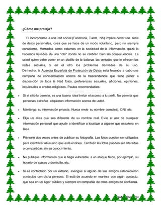 CUN
DiegoMartínez Ortiz
¿Cómo me protejo?
El incorporarse a una red social (Facebook, Tuenti, hi5) implica ceder una serie
de datos personales, cosa que se hace de un modo voluntario, pero no siempre
consciente. Montados como estamos en la sociedad de la información, quizá lo
hacemos llevados de una "ola" donde no se calibran bien las consecuencias. Es
usted quien debe poner en un platillo de la balanza las ventajas que le ofrecen las
redes sociales, y en el otro los problemas derivados de su uso.
De hecho, la Agencia Española de Protección de Datos está llevando a cabo una
campaña de concienciación acerca de la trascendencia que tiene poner a
disposición de toda la Red fotos, preferencias sexuales, aficiones, opiniones,
inquietudes o credos religiosos. Pautas recomendables:
 Si el sitio lo permite, es una buena idea limitar el acceso a tu perfil. No permita que
personas extrañas adquieran información acerca de usted.
 Mantenga su información privada. Nunca envíe su nombre completo, DNI, etc.
 Elije un alias que sea diferente de su nombre real. Evite el uso de cualquier
información personal que ayude a identificar o localizar a alguien que estuviera en
línea.
 Piénselo dos veces antes de publicar su fotografía. Las fotos pueden ser utilizadas
para identificar al usuario que está en línea. También las fotos pueden ser alteradas
o compartidas sin su conocimiento.
 No publique información que le haga vulnerable a un ataque físico, por ejemplo, su
horario de clases o domicilio, etc.
 Si es contactado por un extraño, averigüe si alguno de sus amigos establecieron
contactos con dicha persona. Si está de acuerdo en reunirse con algún contacto,
que sea en un lugar público y siempre en compañía de otros amigos de confianza.
 