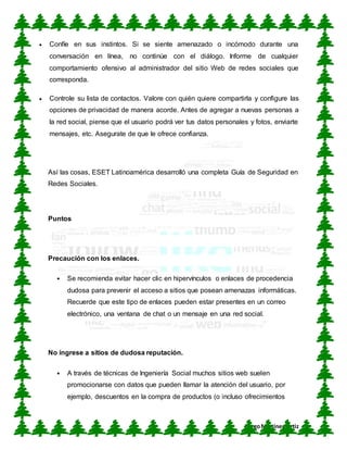 CUN
DiegoMartínez Ortiz
 Confíe en sus instintos. Si se siente amenazado o incómodo durante una
conversación en línea, no continúe con el diálogo. Informe de cualquier
comportamiento ofensivo al administrador del sitio Web de redes sociales que
corresponda.
 Controle su lista de contactos. Valore con quién quiere compartirla y configure las
opciones de privacidad de manera acorde. Antes de agregar a nuevas personas a
la red social, piense que el usuario podrá ver tus datos personales y fotos, enviarte
mensajes, etc. Asegurate de que le ofrece confianza.
Así las cosas, ESET Latinoamérica desarrolló una completa Guía de Seguridad en
Redes Sociales.
Puntos
Precaución con los enlaces.
 Se recomienda evitar hacer clic en hipervínculos o enlaces de procedencia
dudosa para prevenir el acceso a sitios que posean amenazas informáticas.
Recuerde que este tipo de enlaces pueden estar presentes en un correo
electrónico, una ventana de chat o un mensaje en una red social.
No ingrese a sitios de dudosa reputación.
 A través de técnicas de Ingeniería Social muchos sitios web suelen
promocionarse con datos que pueden llamar la atención del usuario, por
ejemplo, descuentos en la compra de productos (o incluso ofrecimientos
 