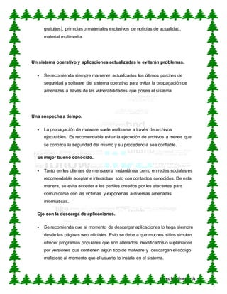CUN
DiegoMartínez Ortiz
gratuitos), primicias o materiales exclusivos de noticias de actualidad,
material multimedia.
Un sistema operativo y aplicaciones actualizadas le evitarán problemas.
 Se recomienda siempre mantener actualizados los últimos parches de
seguridad y software del sistema operativo para evitar la propagación de
amenazas a través de las vulnerabilidades que posea el sistema.
Una sospecha a tiempo.
 La propagación de malware suele realizarse a través de archivos
ejecutables. Es recomendable evitar la ejecución de archivos a menos que
se conozca la seguridad del mismo y su procedencia sea confiable.
Es mejor bueno conocido.
 Tanto en los clientes de mensajería instantánea como en redes sociales es
recomendable aceptar e interactuar solo con contactos conocidos. De esta
manera, se evita acceder a los perfiles creados por los atacantes para
comunicarse con las víctimas y exponerlas a diversas amenazas
informáticas.
Ojo con la descarga de aplicaciones.
 Se recomienda que al momento de descargar aplicaciones lo haga siempre
desde las páginas web oficiales. Esto se debe a que muchos sitios simulan
ofrecer programas populares que son alterados, modificados o suplantados
por versiones que contienen algún tipo de malware y descargan el código
malicioso al momento que el usuario lo instala en el sistema.
 