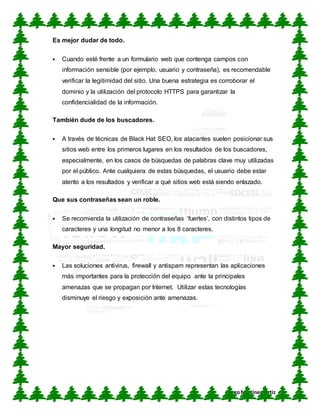 CUN
DiegoMartínez Ortiz
Es mejor dudar de todo.
 Cuando esté frente a un formulario web que contenga campos con
información sensible (por ejemplo, usuario y contraseña), es recomendable
verificar la legitimidad del sitio. Una buena estrategia es corroborar el
dominio y la utilización del protocolo HTTPS para garantizar la
confidencialidad de la información.
También dude de los buscadores.
 A través de técnicas de Black Hat SEO, los atacantes suelen posicionar sus
sitios web entre los primeros lugares en los resultados de los buscadores,
especialmente, en los casos de búsquedas de palabras clave muy utilizadas
por el público. Ante cualquiera de estas búsquedas, el usuario debe estar
atento a los resultados y verificar a qué sitios web está siendo enlazado.
Que sus contraseñas sean un roble.
 Se recomienda la utilización de contraseñas ‘fuertes’, con distintos tipos de
caracteres y una longitud no menor a los 8 caracteres.
Mayor seguridad.
 Las soluciones antivirus, firewall y antispam representan las aplicaciones
más importantes para la protección del equipo ante la principales
amenazas que se propagan por Internet. Utilizar estas tecnologías
disminuye el riesgo y exposición ante amenazas.
 